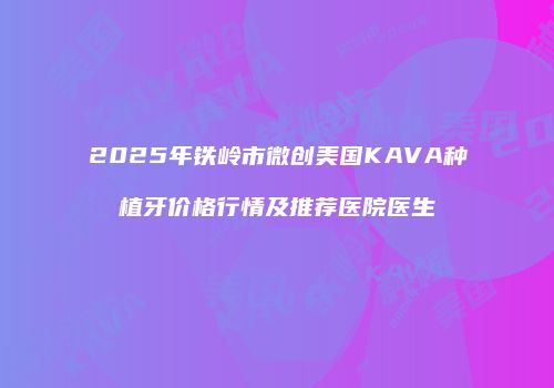 2025年铁岭市微创美国KAVA种植牙价格行情及推荐医院医生