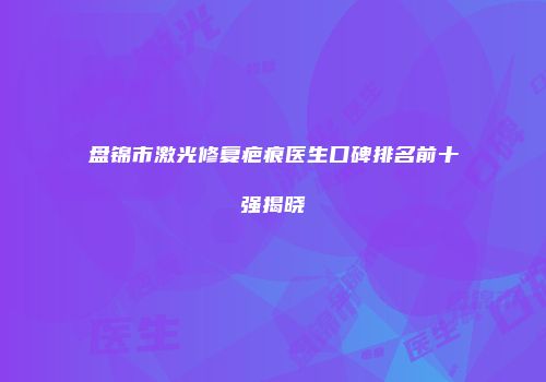 盘锦市激光修复疤痕医生口碑排名前十强揭晓