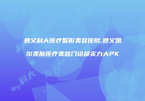 遵义科大医疗整形美容医院,遵义凯尔美斯医疗美容门诊部实力大PK