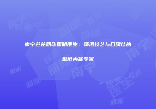 南宁芭芘丽陈国明医生：精湛技艺与口碑佳的整形美容专家
