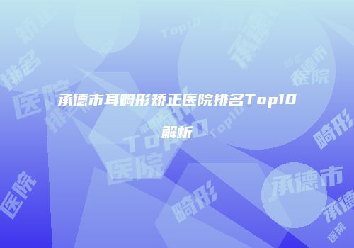承德市耳畸形矫正医院排名Top10解析