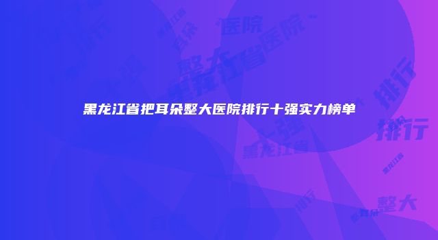 黑龙江省把耳朵整大医院排行十强实力榜单