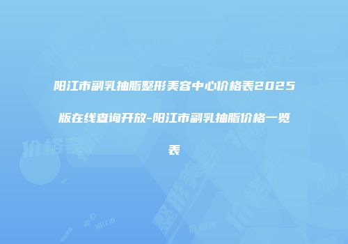 阳江市副乳抽脂整形美容中心价格表2025版在线查询开放-阳江市副乳抽脂价格一览表