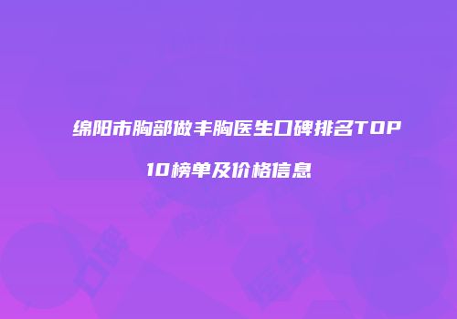 绵阳市胸部做丰胸医生口碑排名TOP10榜单及价格信息