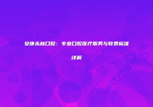 安康永林口腔：专业口腔医疗服务与收费标准详解