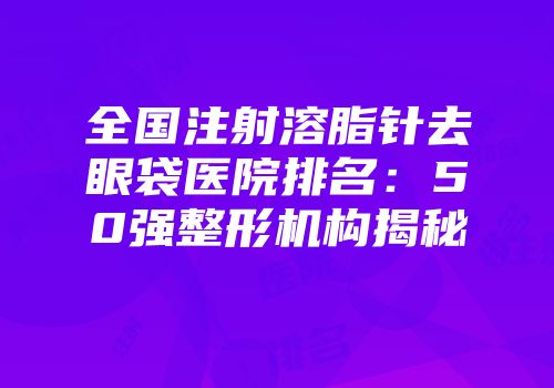 全国注射溶脂针去眼袋医院排名：50强整形机构揭秘