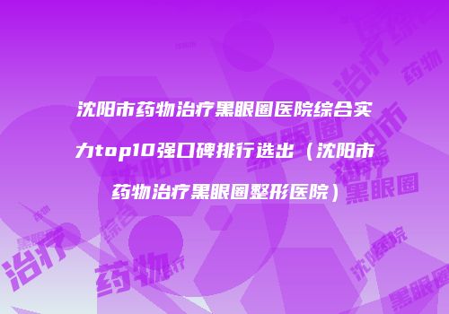 沈阳市药物治疗黑眼圈医院综合实力top10强口碑排行选出（沈阳市药物治疗黑眼圈整形医院）