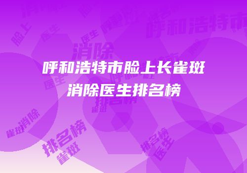 呼和浩特市脸上长雀斑消除医生排名榜
