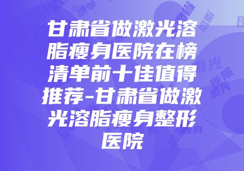 甘肃省做激光溶脂瘦身医院在榜清单前十佳值得推荐-甘肃省做激光溶脂瘦身整形医院