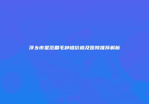 萍乡市星范眉毛种植价格及医院推荐解析
