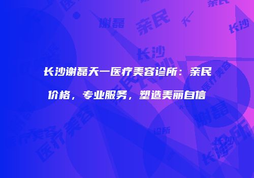 长沙谢磊天一医疗美容诊所：亲民价格，专业服务，塑造美丽自信