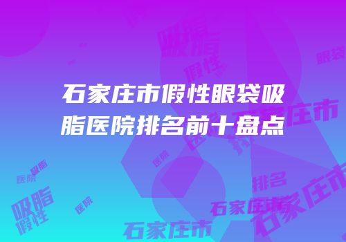 石家庄市假性眼袋吸脂医院排名前十盘点