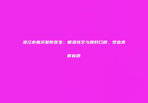 湛江市魏萍整形医生：精湛技艺与良好口碑，塑造美丽新颜