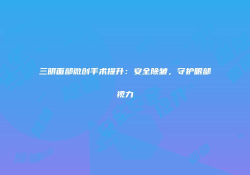 三明面部微创手术提升：安全除皱，守护眼部视力