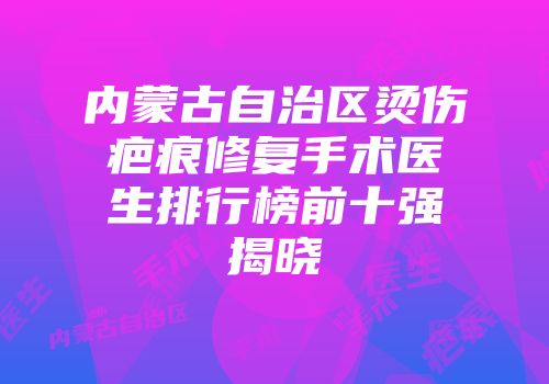 内蒙古自治区烫伤疤痕修复手术医生排行榜前十强揭晓