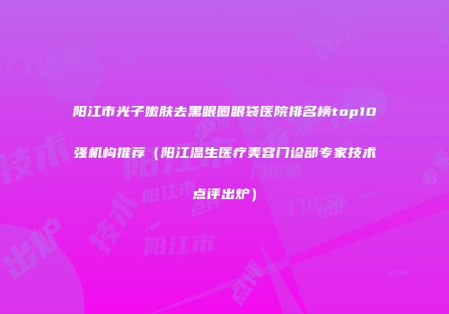 阳江市光子嫩肤去黑眼圈眼袋医院排名榜top10强机构推荐（阳江温生医疗美容门诊部专家技术点评出炉）