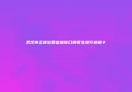 武汉市正颌位智齿拔除口碑医生排行榜前十