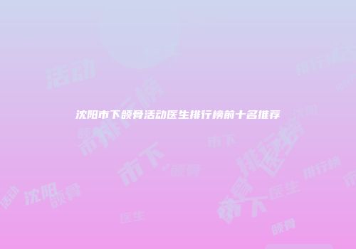 沈阳市下颌骨活动医生排行榜前十名推荐