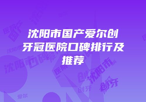 沈阳市国产爱尔创牙冠医院口碑排行及推荐
