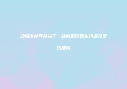 汕尾市补耳朵缺了一块的整形医生排名及医院推荐