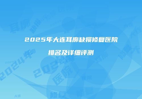 2025年大连耳廓缺损修复医院排名及详细评测