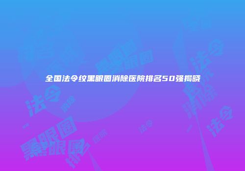 全国法令纹黑眼圈消除医院排名50强揭晓
