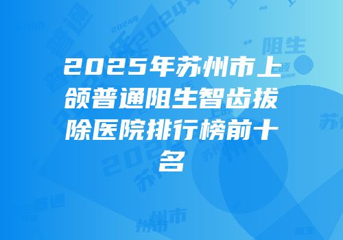2025年苏州市上颌普通阻生智齿拔除医院排行榜前十名