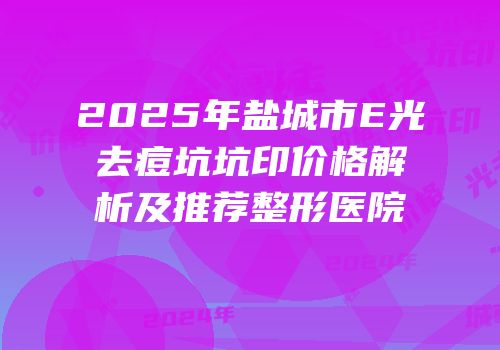 2025年盐城市E光去痘坑坑印价格解析及推荐整形医院