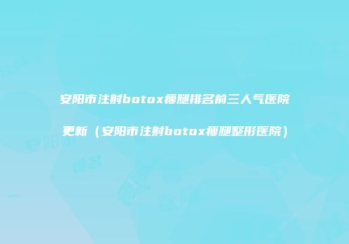安阳市注射botox瘦腿排名前三人气医院更新（安阳市注射botox瘦腿整形医院）