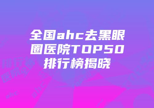 全国ahc去黑眼圈医院TOP50排行榜揭晓