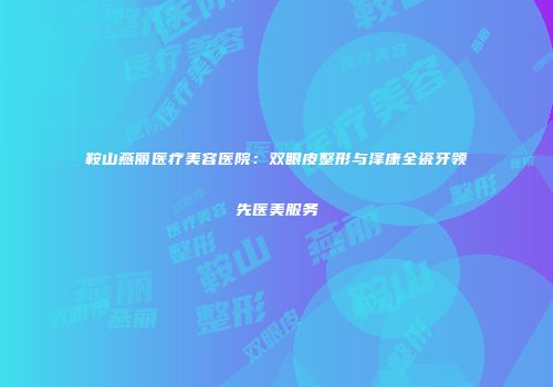 鞍山燕丽医疗美容医院：双眼皮整形与泽康全瓷牙领先医美服务