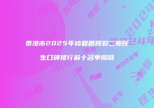 贵港市2025年修复唇腭裂二期医生口碑排行前十名单揭晓