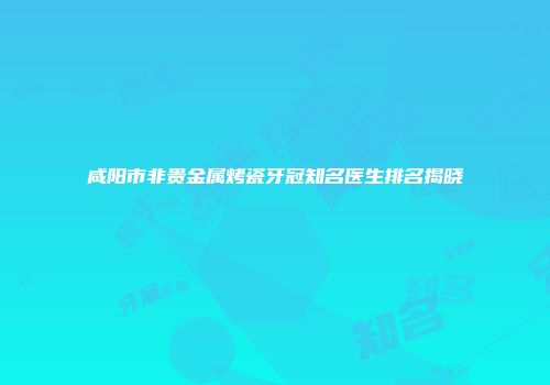 咸阳市非贵金属烤瓷牙冠知名医生排名揭晓