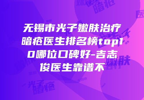 无锡市光子嫩肤治疗暗疮医生排名榜top10哪位口碑好-吉志俊医生靠谱不