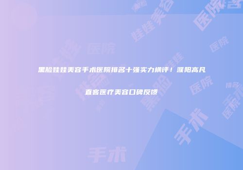 黑脸娃娃美容手术医院排名十强实力横评！濮阳高凡直客医疗美容口碑反馈