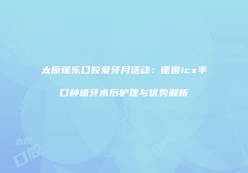 太原维乐口腔爱牙月活动：德国icx半口种植牙术后护理与优势解析