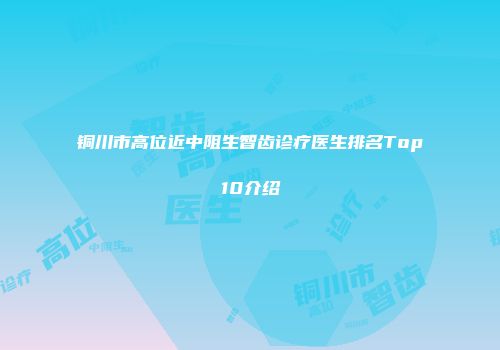 铜川市高位近中阻生智齿诊疗医生排名Top10介绍