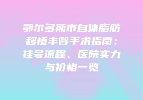 鄂尔多斯市自体脂肪移植丰臀手术指南：挂号流程、医院实力与价格一览