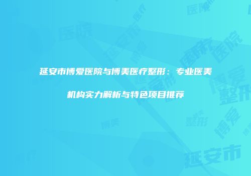 延安市博爱医院与博美医疗整形：专业医美机构实力解析与特色项目推荐