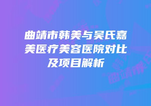 曲靖市韩美与吴氏嘉美医疗美容医院对比及项目解析