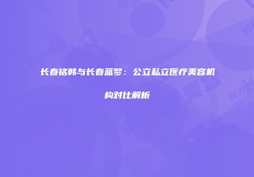 长春铭韩与长春蓝梦：公立私立医疗美容机构对比解析