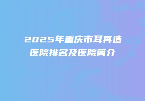 2025年重庆市耳再造医院排名及医院简介