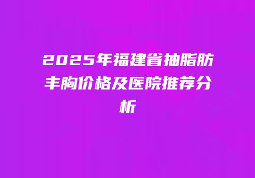 2025年福建省抽脂肪丰胸价格及医院推荐分析
