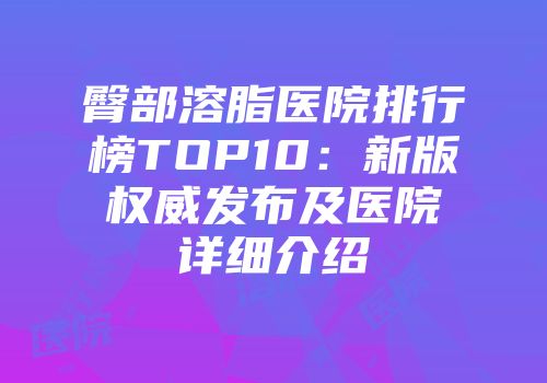 臀部溶脂医院排行榜TOP10：新版权威发布及医院详细介绍