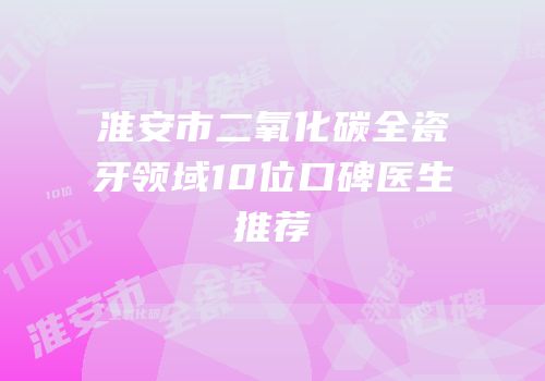 淮安市二氧化碳全瓷牙领域10位口碑医生推荐