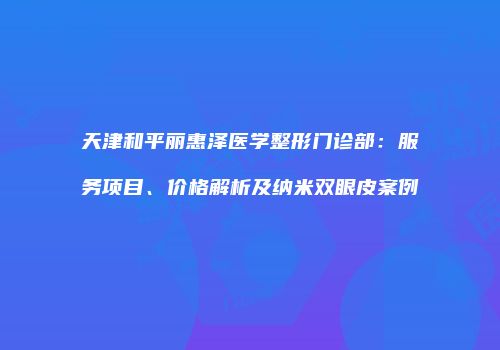 天津和平丽惠泽医学整形门诊部：服务项目、价格解析及纳米双眼皮案例