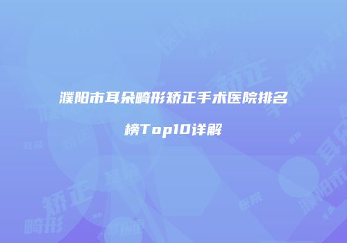 濮阳市耳朵畸形矫正手术医院排名榜Top10详解