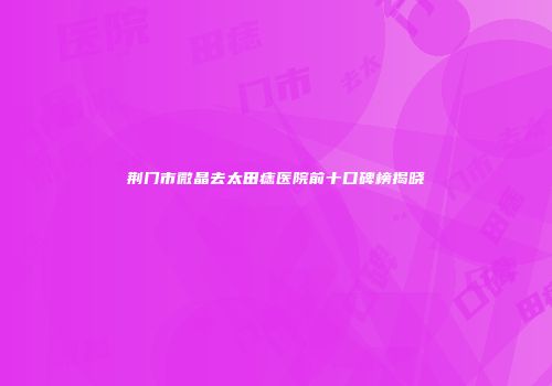 荆门市微晶去太田痣医院前十口碑榜揭晓
