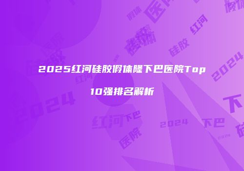 2025红河硅胶假体隆下巴医院Top10强排名解析