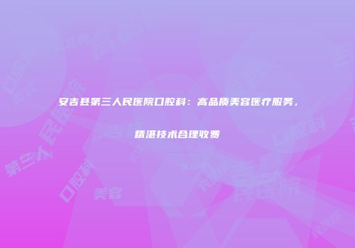 安吉县第三人民医院口腔科：高品质美容医疗服务，精湛技术合理收费